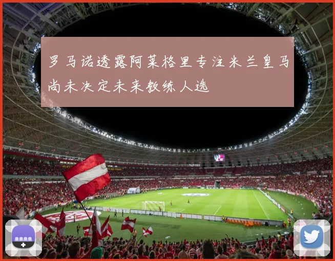 罗马诺透露阿莱格里专注米兰皇马尚未决定未来教练人选