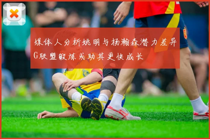 媒体人分析姚明与杨瀚森潜力差异G联盟锻炼或助其更快成长