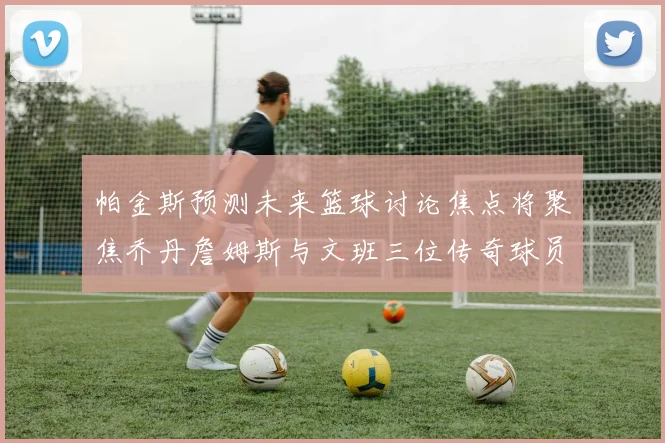帕金斯预测未来篮球讨论焦点将聚焦乔丹詹姆斯与文班三位传奇球员