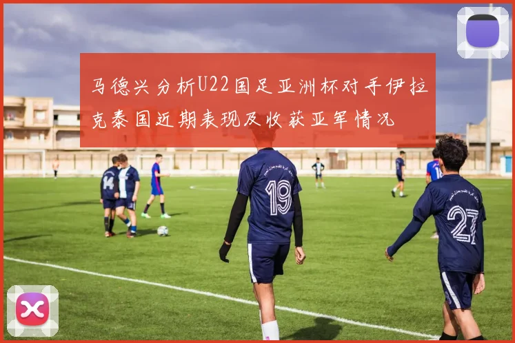 马德兴分析U22国足亚洲杯对手伊拉克泰国近期表现及收获亚军情况