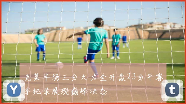 克莱半场三分火力全开轰23分平赛季纪录展现巅峰状态