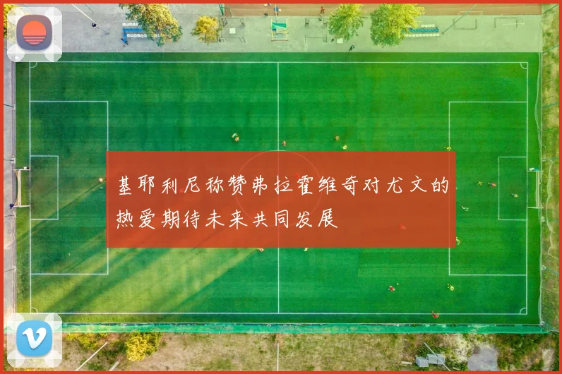 基耶利尼称赞弗拉霍维奇对尤文的热爱期待未来共同发展