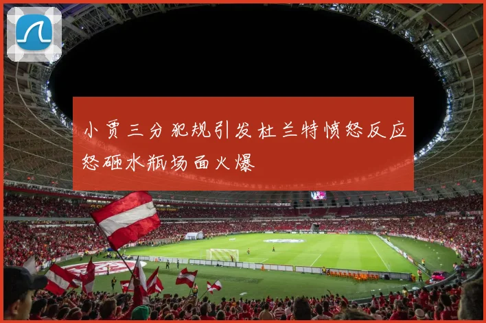 小贾三分犯规引发杜兰特愤怒反应怒砸水瓶场面火爆