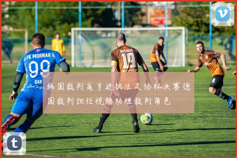 韩国裁判高亨进执法足协杯决赛德国裁判担任视频助理裁判角色