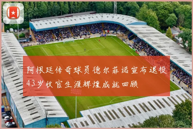 阿根廷传奇球员德尔菲诺宣布退役43岁收官生涯辉煌成就回顾
