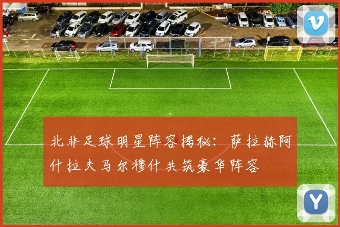 北非足球明星阵容揭秘：萨拉赫阿什拉夫马尔穆什共筑豪华阵容