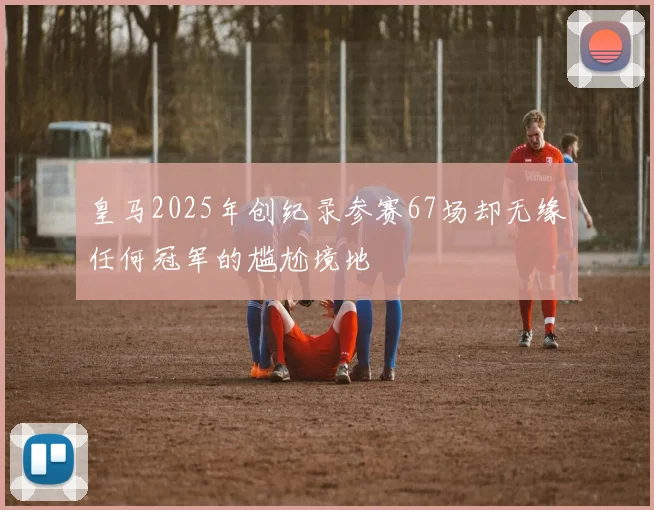 皇马2025年创纪录参赛67场却无缘任何冠军的尴尬境地