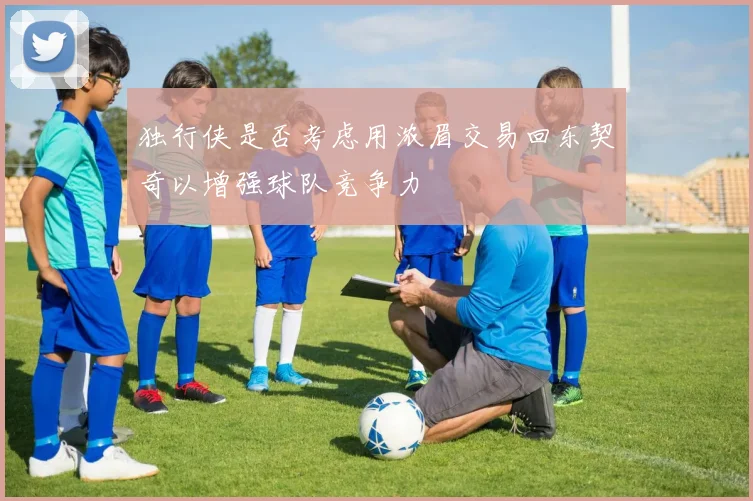 独行侠是否考虑用浓眉交易回东契奇以增强球队竞争力