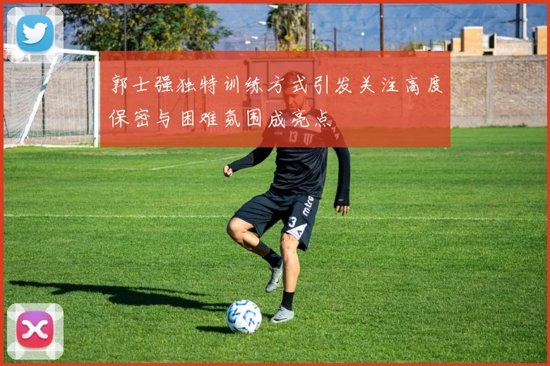 郭士强独特训练方式引发关注高度保密与困难氛围成亮点