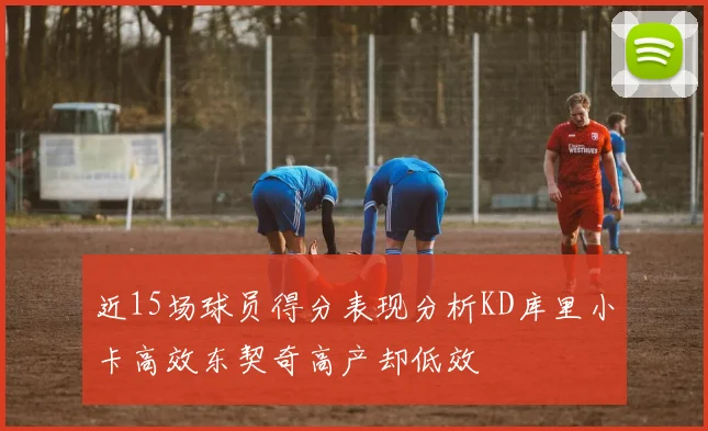 近15场球员得分表现分析KD库里小卡高效东契奇高产却低效
