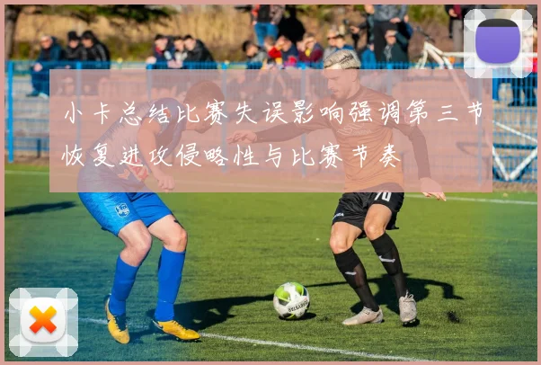 小卡总结比赛失误影响强调第三节恢复进攻侵略性与比赛节奏