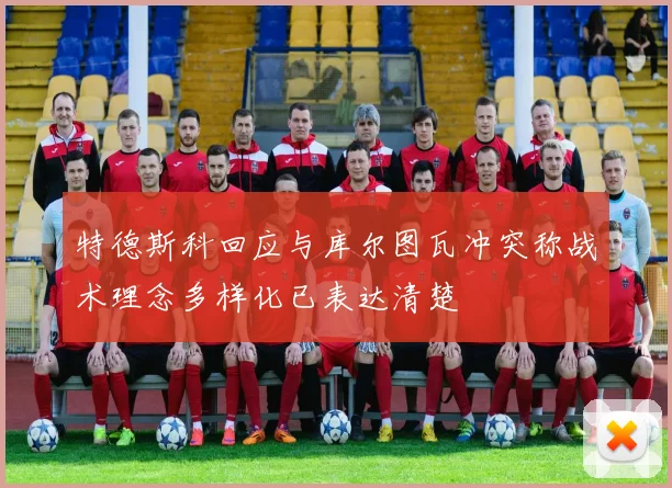 特德斯科回应与库尔图瓦冲突称战术理念多样化已表达清楚