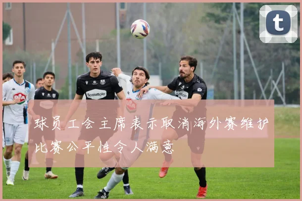 球员工会主席表示取消海外赛维护比赛公平性令人满意