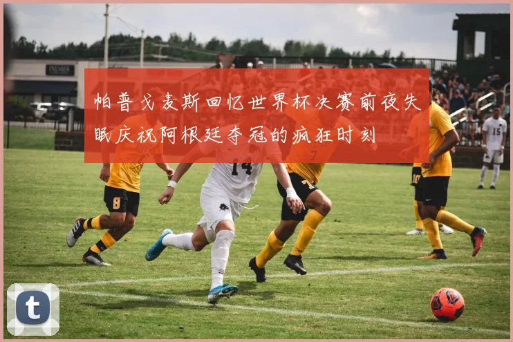 帕普戈麦斯回忆世界杯决赛前夜失眠庆祝阿根廷夺冠的疯狂时刻