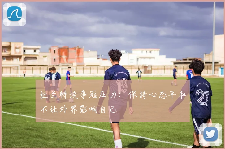杜兰特谈争冠压力：保持心态平和不让外界影响自己