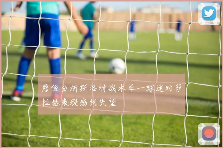詹俊分析斯洛特战术单一球迷对萨拉赫表现感到失望