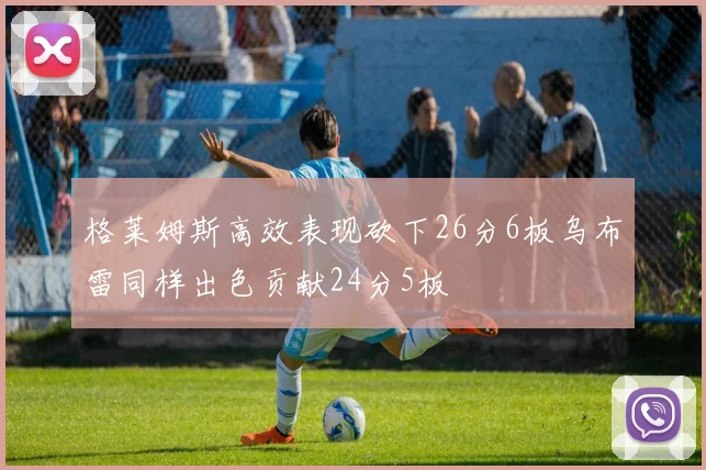 格莱姆斯高效表现砍下26分6板乌布雷同样出色贡献24分5板