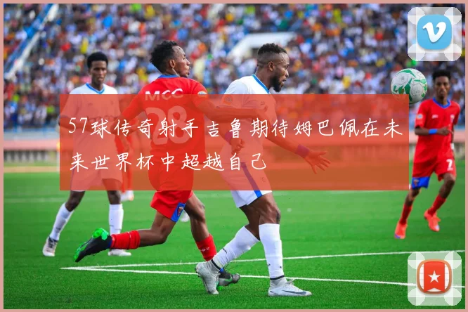 57球传奇射手吉鲁期待姆巴佩在未来世界杯中超越自己
