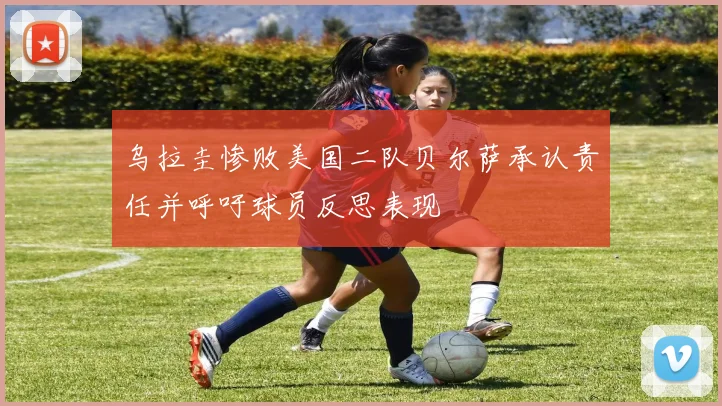 乌拉圭惨败美国二队贝尔萨承认责任并呼吁球员反思表现