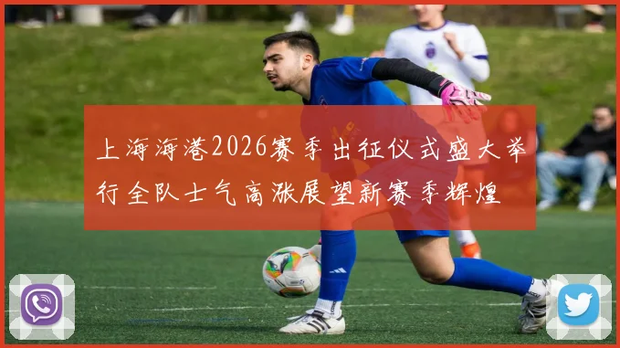 上海海港2026赛季出征仪式盛大举行全队士气高涨展望新赛季辉煌