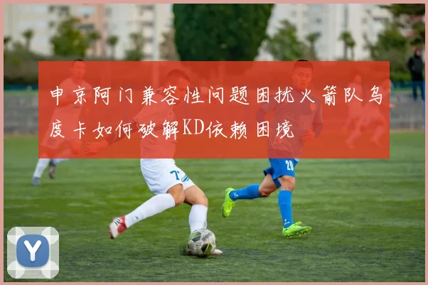 申京阿门兼容性问题困扰火箭队乌度卡如何破解KD依赖困境