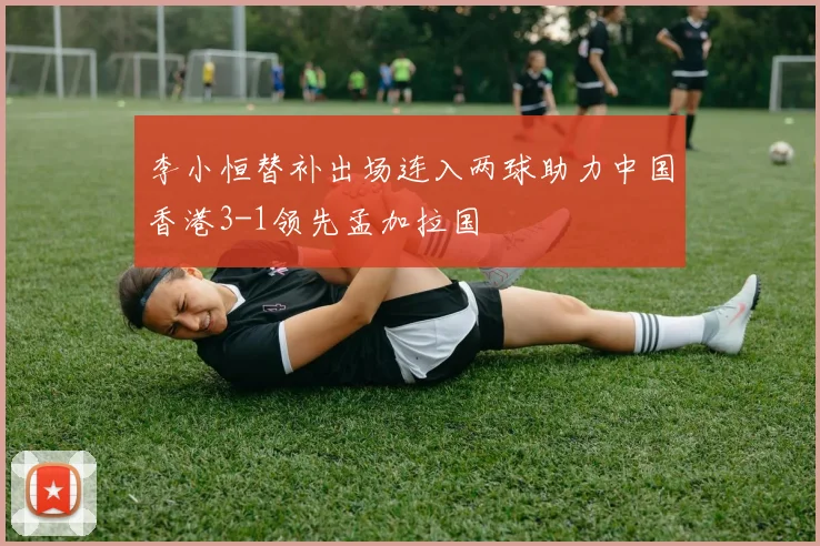 李小恒替补出场连入两球助力中国香港3-1领先孟加拉国
