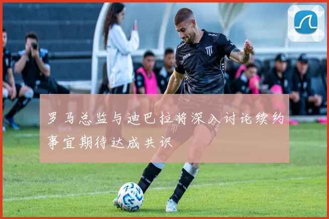 罗马总监与迪巴拉将深入讨论续约事宜期待达成共识