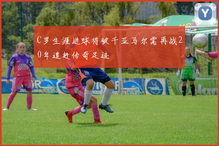 C罗生涯进球将破千亚马尔需再战20年追赶传奇足迹