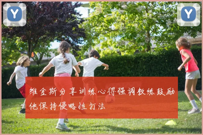 维金斯分享训练心得强调教练鼓励他保持侵略性打法
