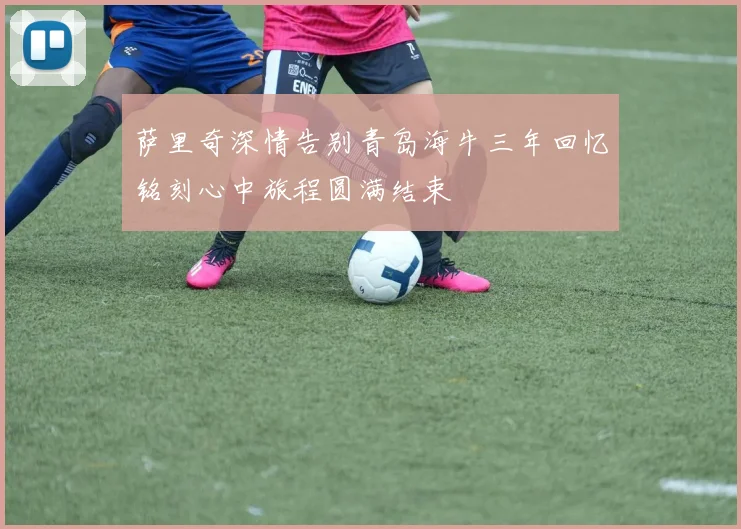 萨里奇深情告别青岛海牛三年回忆铭刻心中旅程圆满结束