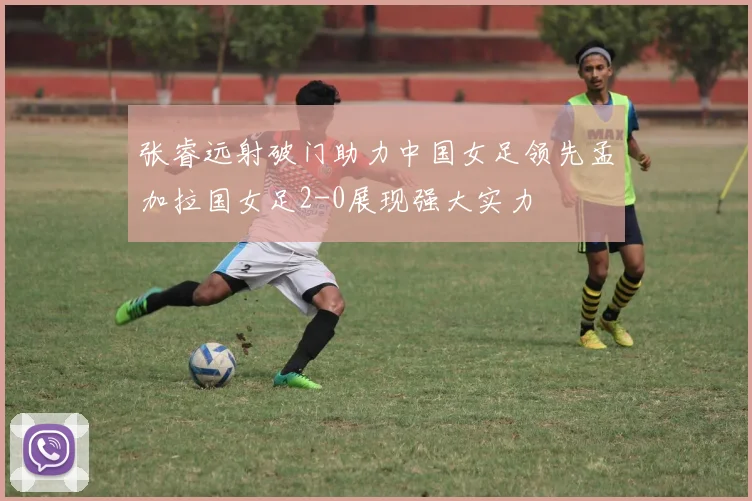 张睿远射破门助力中国女足领先孟加拉国女足2-0展现强大实力
