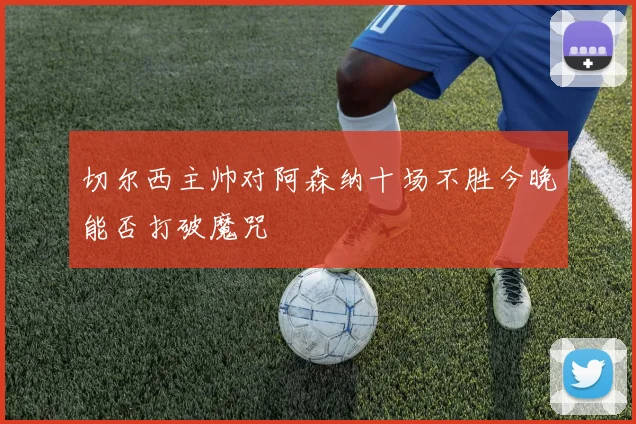 切尔西主帅对阿森纳十场不胜今晚能否打破魔咒