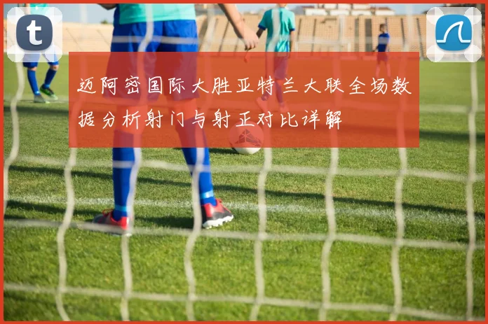 迈阿密国际大胜亚特兰大联全场数据分析射门与射正对比详解