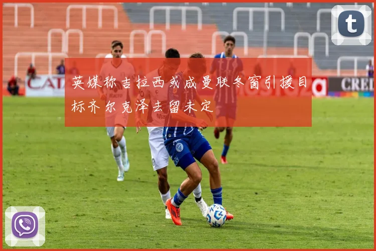 英媒称吉拉西或成曼联冬窗引援目标齐尔克泽去留未定