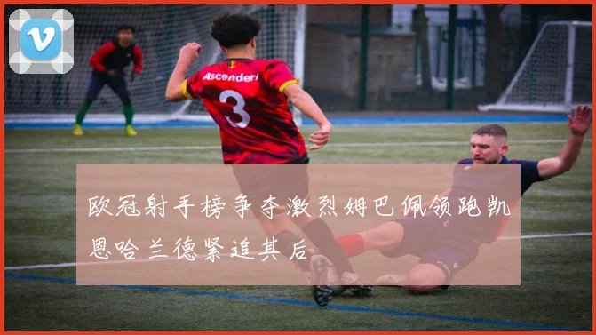欧冠射手榜争夺激烈姆巴佩领跑凯恩哈兰德紧追其后