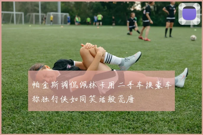 帕金斯调侃佩林卡用二手车换豪车称独行侠如同笑话般荒唐