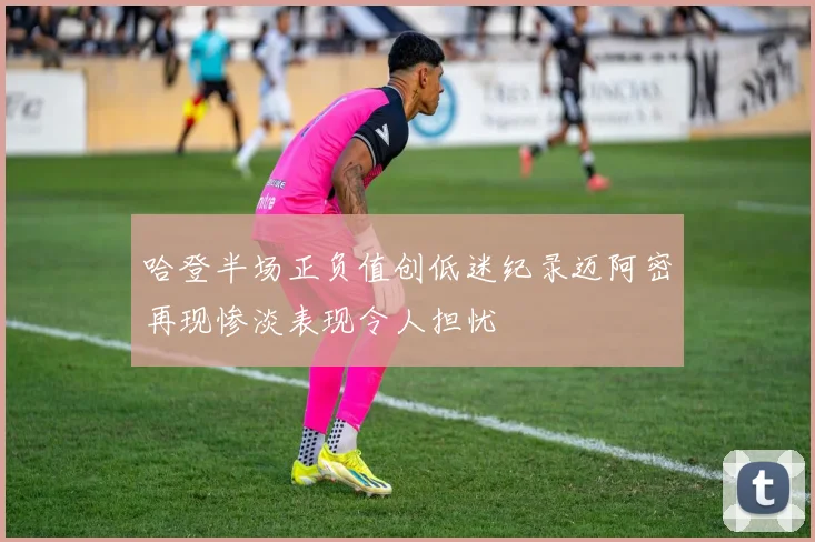 哈登半场正负值创低迷纪录迈阿密再现惨淡表现令人担忧