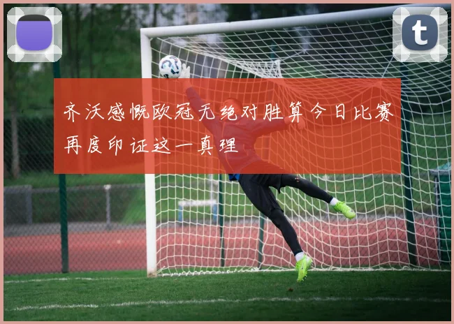 齐沃感慨欧冠无绝对胜算今日比赛再度印证这一真理