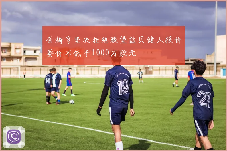 奈梅亨坚决拒绝狼堡盐贝健人报价要价不低于1000万欧元