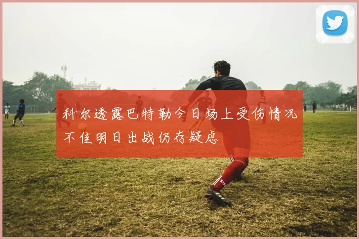 科尔透露巴特勒今日场上受伤情况不佳明日出战仍存疑虑