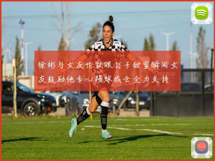 徐彬与女友伦敦眼打卡甜蜜瞬间女友鼓励他专心踢球我会全力支持